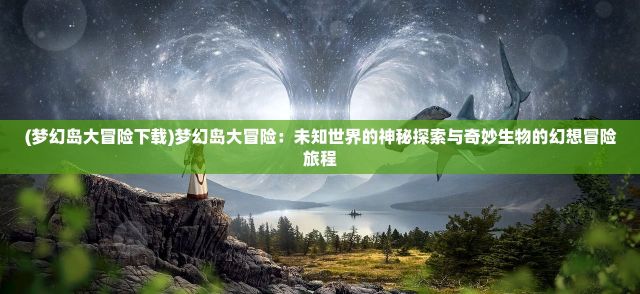 (梦幻岛大冒险下载)梦幻岛大冒险：未知世界的神秘探索与奇妙生物的幻想冒险旅程