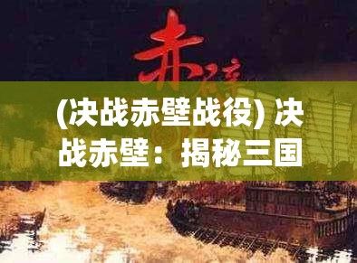 (决战赤壁战役) 决战赤壁：揭秘三国英雄的智谋与勇气如何翻转乾坤