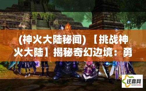 (神火大陆秘闻) 【挑战神火大陆】揭秘奇幻边境：勇士与龙之战，探索神秘传奇的荣耀之路！