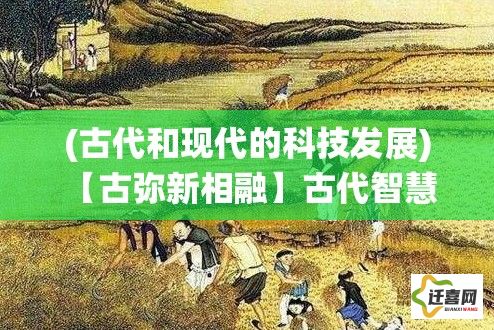 (古代和现代的科技发展) 【古弥新相融】古代智慧与现代科技的完美结合：一次唤醒传统价值的探索之旅