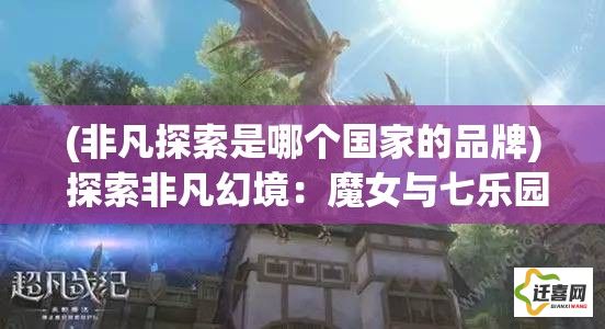 (非凡探索是哪个国家的品牌) 探索非凡幻境：魔女与七乐园的奇幻冒险之旅，揭秘神秘力量的源泉！